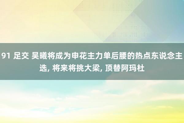 91 足交 吴曦将成为申花主力单后腰的热点东说念主选， 将来将挑大梁， 顶替阿玛杜