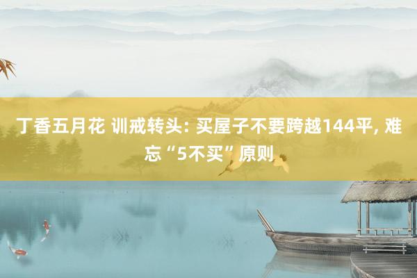 丁香五月花 训戒转头: 买屋子不要跨越144平， 难忘“5不买”原则