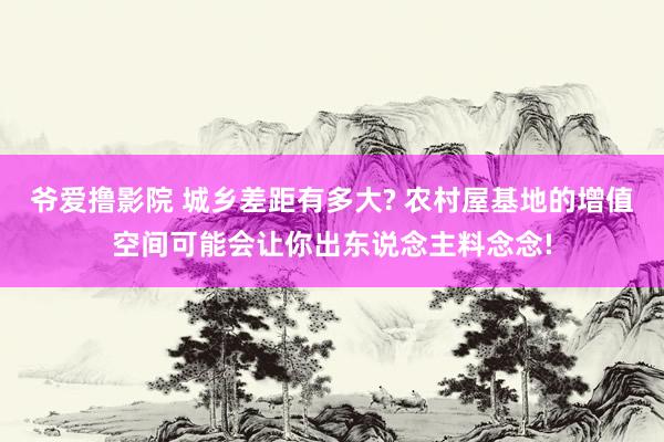 爷爱撸影院 城乡差距有多大? 农村屋基地的增值空间可能会让你出东说念主料念念!