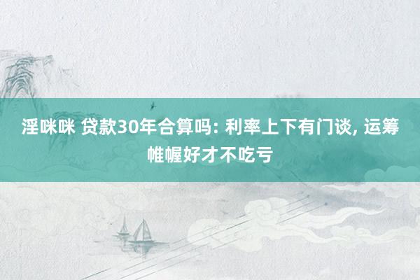淫咪咪 贷款30年合算吗: 利率上下有门谈， 运筹帷幄好才不吃亏