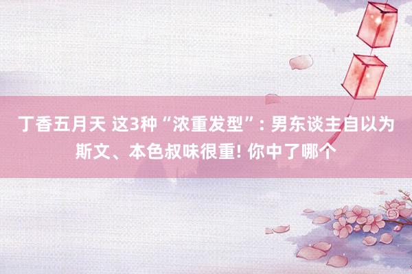 丁香五月天 这3种“浓重发型”: 男东谈主自以为斯文、本色叔味很重! 你中了哪个