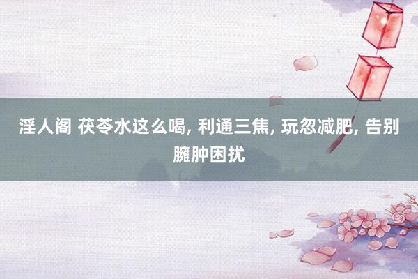 淫人阁 茯苓水这么喝， 利通三焦， 玩忽减肥， 告别臃肿困扰