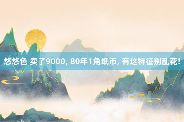 悠悠色 卖了9000， 80年1角纸币， 有这特征别乱花!