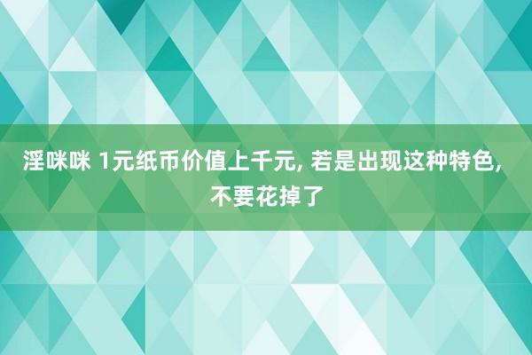 淫咪咪 1元纸币价值上千元， 若是出现这种特色， 不要花掉了
