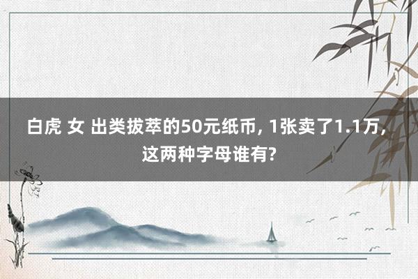 白虎 女 出类拔萃的50元纸币， 1张卖了1.1万， 这两种字母谁有?