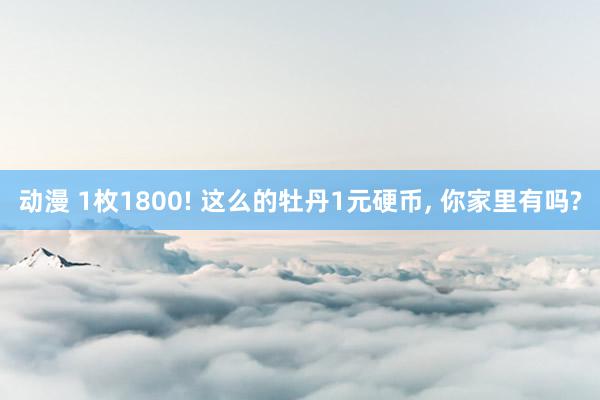 动漫 1枚1800! 这么的牡丹1元硬币, 你家里有吗?