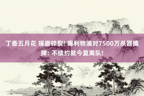 丁香五月花 琢磨碎裂! 曝利物浦对7500万杀器摊牌: 不续约就今夏离队!
