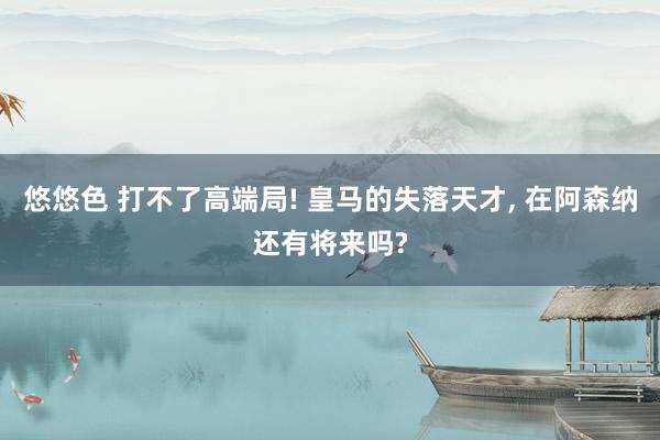 悠悠色 打不了高端局! 皇马的失落天才， 在阿森纳还有将来吗?