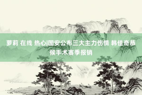 萝莉 在线 热心|国安公布三大主力伤情 韩佳奇恭候手术赛季报销