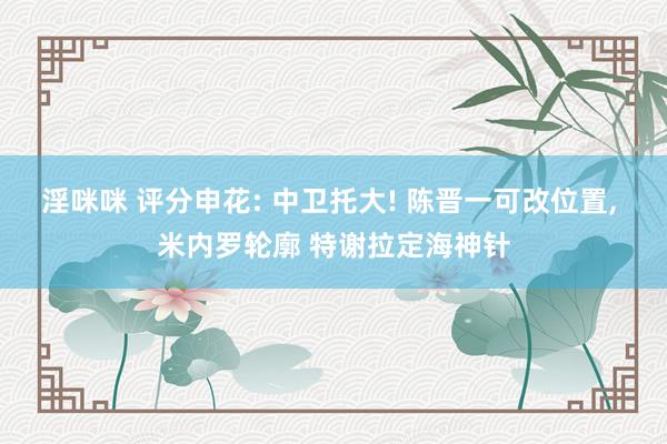 淫咪咪 评分申花: 中卫托大! 陈晋一可改位置， 米内罗轮廓 特谢拉定海神针
