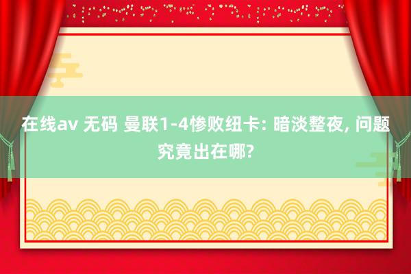 在线av 无码 曼联1-4惨败纽卡: 暗淡整夜， 问题究竟出在哪?
