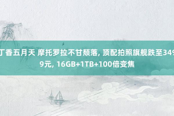 丁香五月天 摩托罗拉不甘颓落, 顶配拍照旗舰跌至3499元, 16GB+1TB+100倍变焦