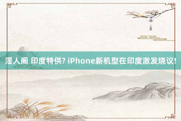 淫人阁 印度特供? iPhone新机型在印度激发烧议!