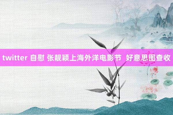 twitter 自慰 张靓颖上海外洋电影节  好意思图查收