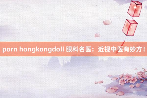 porn hongkongdoll 眼科名医：近视中医有妙方！