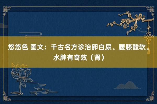 悠悠色 图文：千古名方诊治卵白尿、腰膝酸软、水肿有奇效（肾）