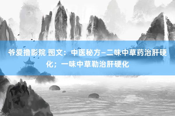 爷爱撸影院 图文：中医秘方—二味中草药治肝硬化；一味中草勒治肝硬化
