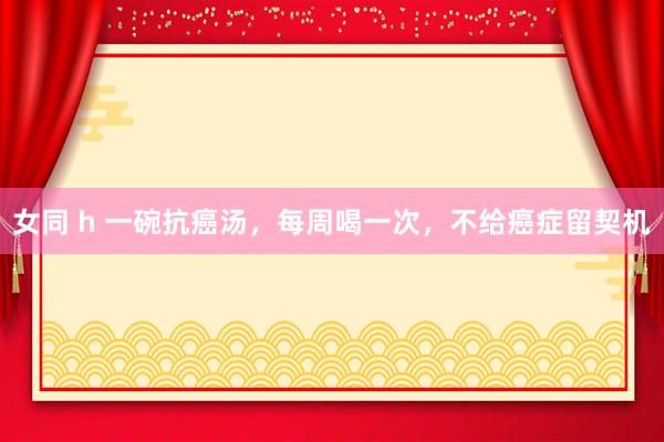 女同 h 一碗抗癌汤，每周喝一次，不给癌症留契机