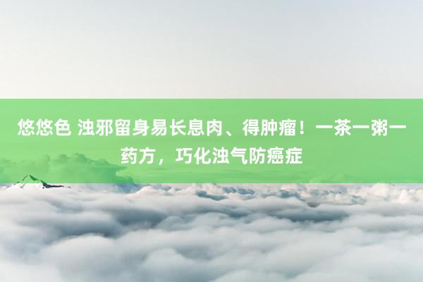 悠悠色 浊邪留身易长息肉、得肿瘤！一茶一粥一药方，巧化浊气防癌症