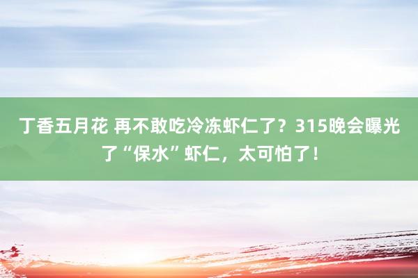 丁香五月花 再不敢吃冷冻虾仁了？315晚会曝光了“保水”虾仁，太可怕了！