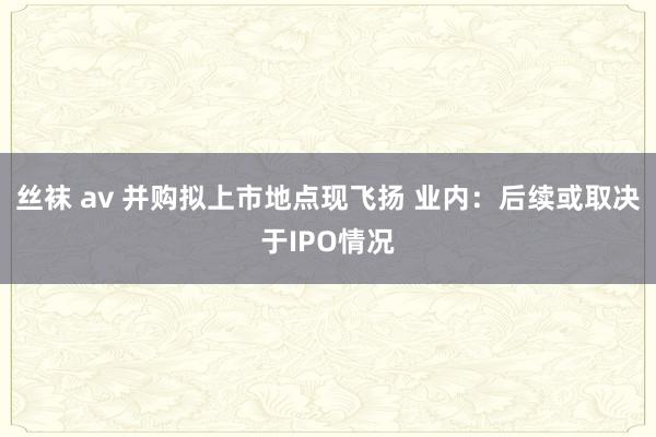 丝袜 av 并购拟上市地点现飞扬 业内：后续或取决于IPO情况
