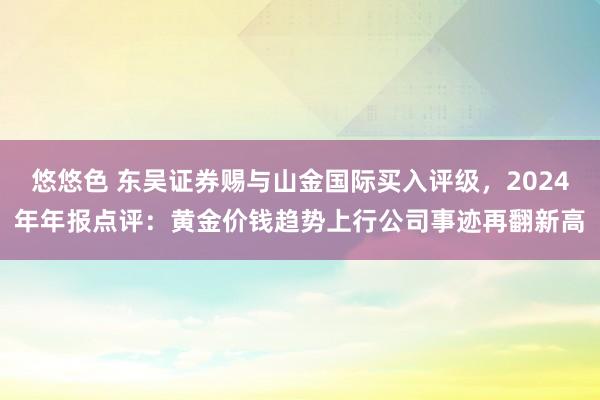 悠悠色 东吴证券赐与山金国际买入评级，2024年年报点评：黄金价钱趋势上行公司事迹再翻新高
