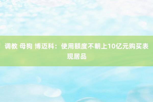 调教 母狗 博迈科：使用额度不朝上10亿元购买表现居品
